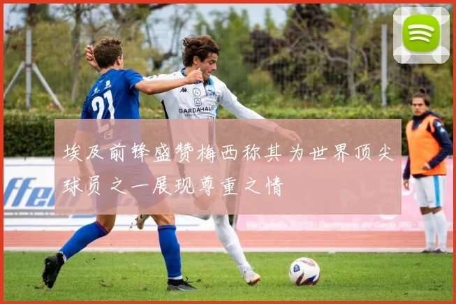 埃及前锋盛赞梅西称其为世界顶尖球员之一展现尊重之情
