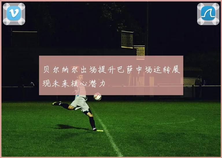贝尔纳尔出场提升巴萨中场运转展现未来核心潜力