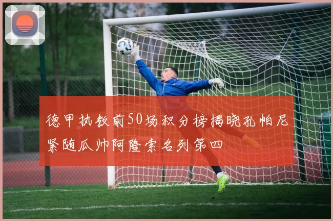 德甲执教前50场积分榜揭晓孔帕尼紧随瓜帅阿隆索名列第四