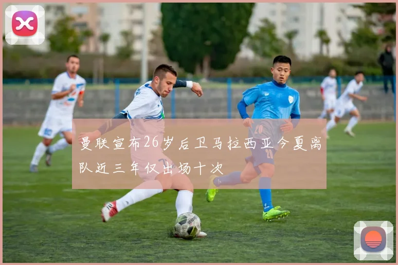 曼联宣布26岁后卫马拉西亚今夏离队近三年仅出场十次