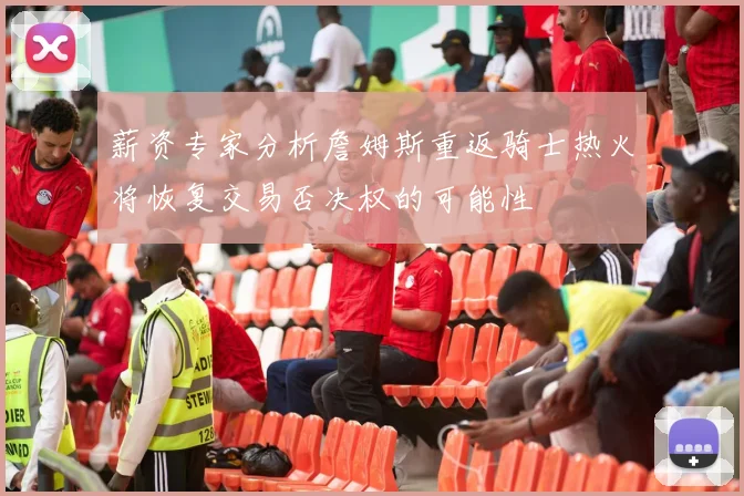薪资专家分析詹姆斯重返骑士热火将恢复交易否决权的可能性