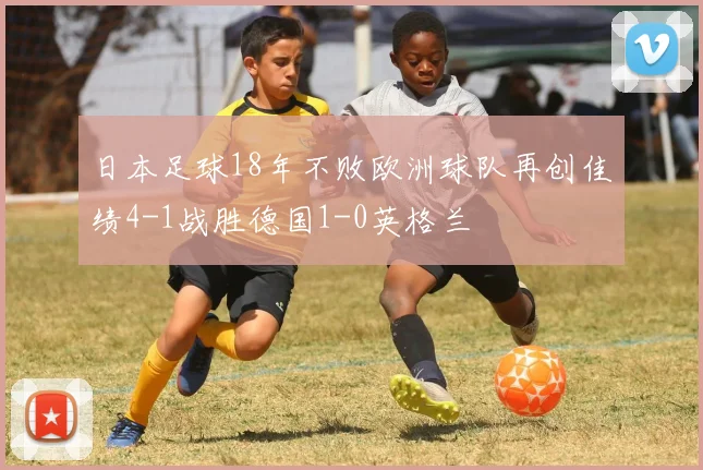 日本足球18年不败欧洲球队再创佳绩4-1战胜德国1-0英格兰