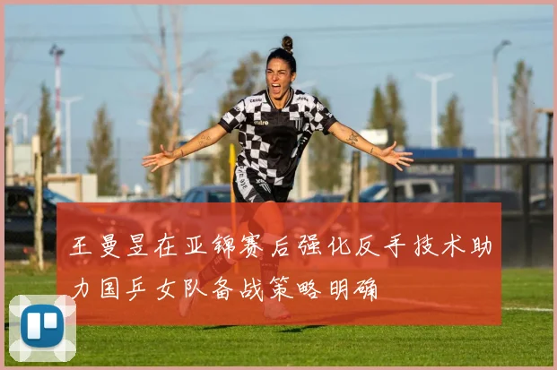 王曼昱在亚锦赛后强化反手技术助力国乒女队备战策略明确