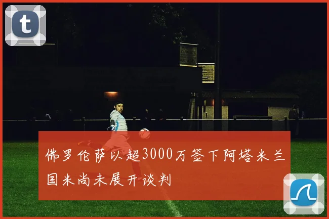 佛罗伦萨以超3000万签下阿塔米兰国米尚未展开谈判