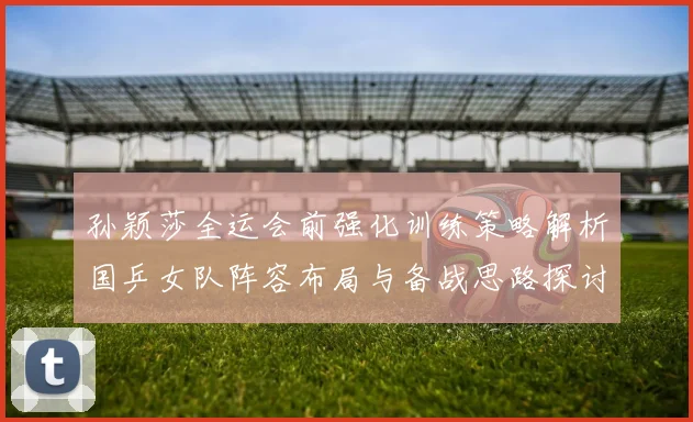 孙颖莎全运会前强化训练策略解析国乒女队阵容布局与备战思路探讨