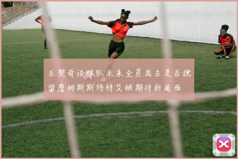 东契奇谈球队未来全员离去是否挽留詹姆斯斯玛特艾顿期待新局面