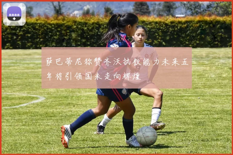萨巴蒂尼称赞齐沃执教能力未来五年将引领国米走向辉煌