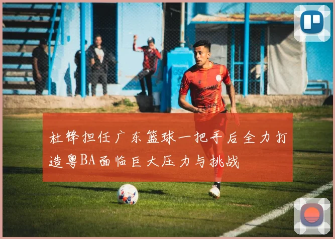 杜锋担任广东篮球一把手后全力打造粤BA面临巨大压力与挑战