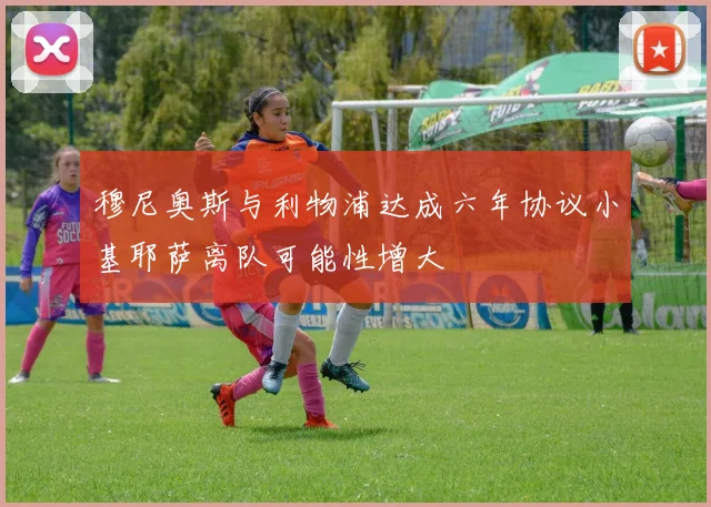 穆尼奥斯与利物浦达成六年协议小基耶萨离队可能性增大