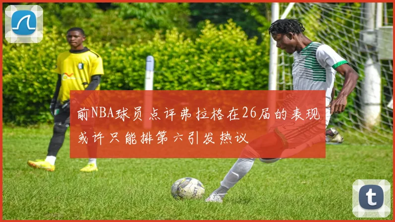 前NBA球员点评弗拉格在26届的表现或许只能排第六引发热议