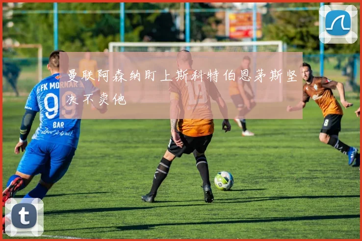 曼联阿森纳盯上斯科特伯恩茅斯坚决不卖他