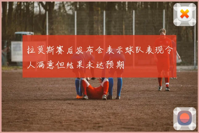拉莫斯赛后发布会表示球队表现令人满意但结果未达预期