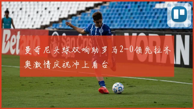 曼奇尼头球双响助罗马2-0领先拉齐奥激情庆祝冲上看台