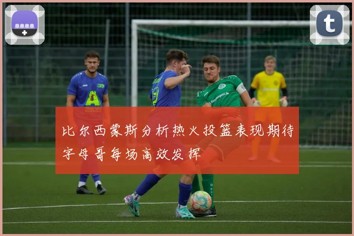 比尔西蒙斯分析热火投篮表现期待字母哥每场高效发挥