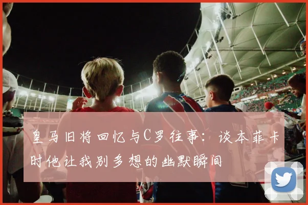 皇马旧将回忆与C罗往事：谈本菲卡时他让我别多想的幽默瞬间