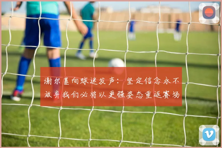谢尔基向球迷发声：坚定信念永不放弃我们必将以更强姿态重返赛场