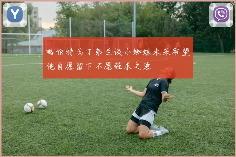 略伦特戈丁弗兰谈小蜘蛛未来希望他自愿留下不愿强求之意