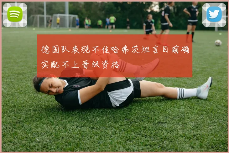 德国队表现不佳哈弗茨坦言目前确实配不上晋级资格