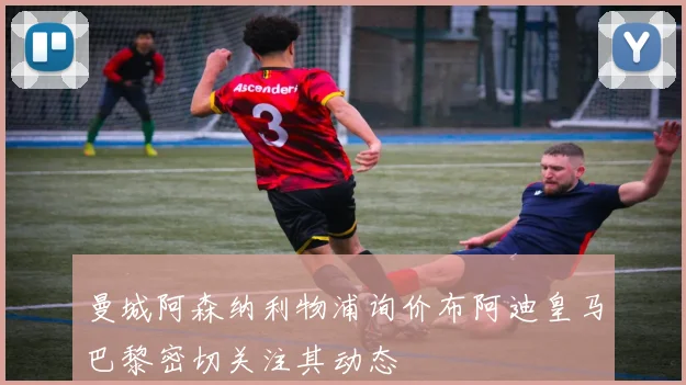 曼城阿森纳利物浦询价布阿迪皇马巴黎密切关注其动态