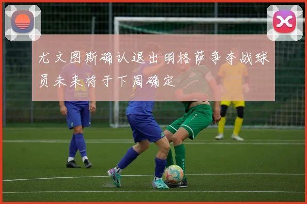 尤文图斯确认退出明格萨争夺战球员未来将于下周确定