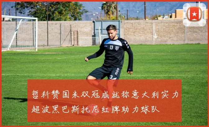 哲科赞国米双冠成就称意大利实力超波黑巴斯托尼红牌助力球队